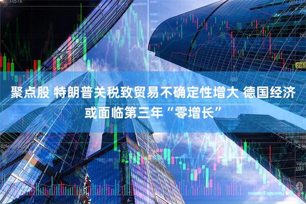 聚点股 特朗普关税致贸易不确定性增大 德国经济或面临第三年“零增长”