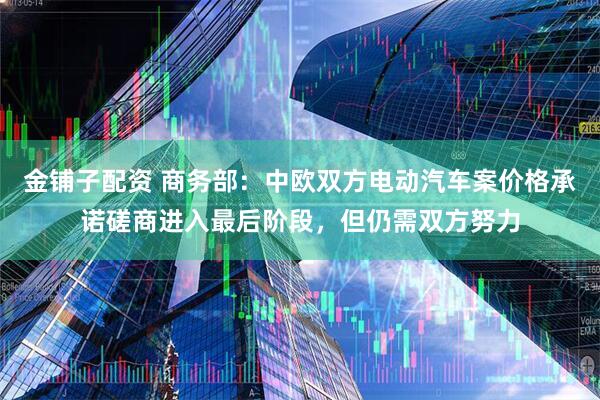 金铺子配资 商务部：中欧双方电动汽车案价格承诺磋商进入最后阶段，但仍需双方努力