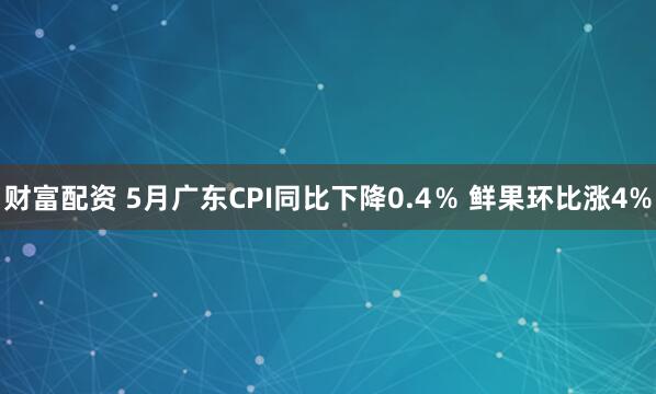 财富配资 5月广东CPI同比下降0.4％ 鲜果环比涨4%