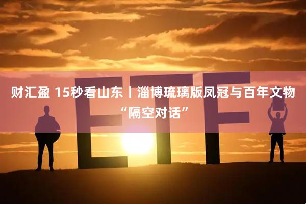 财汇盈 15秒看山东丨淄博琉璃版凤冠与百年文物“隔空对话”