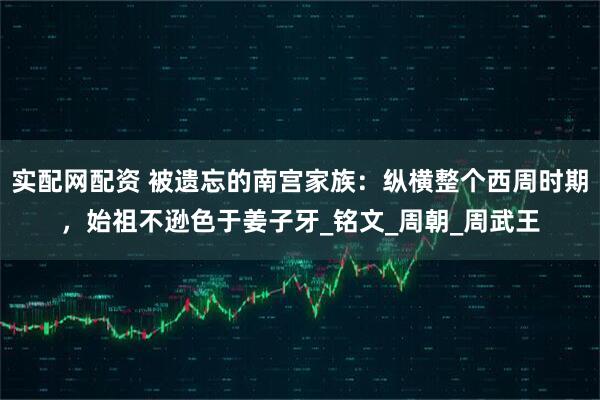 实配网配资 被遗忘的南宫家族：纵横整个西周时期，始祖不逊色于姜子牙_铭文_周朝_周武王