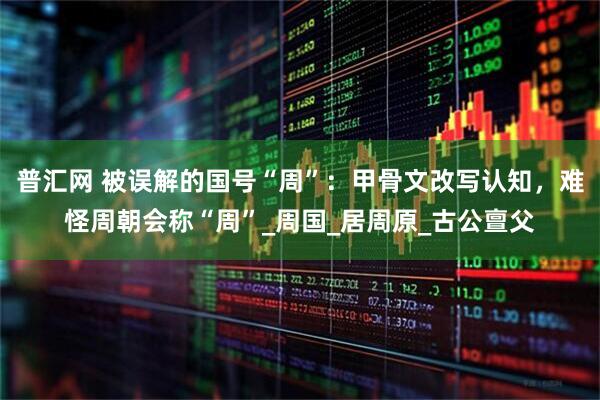 普汇网 被误解的国号“周”：甲骨文改写认知，难怪周朝会称“周”_周国_居周原_古公亶父