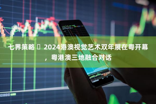 七界策略 ​2024港澳视觉艺术双年展在粤开幕，粤港澳三地融合对话