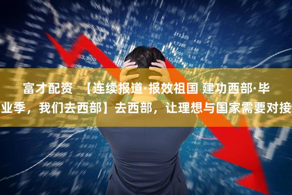 富才配资  【连续报道·报效祖国 建功西部·毕业季，我们去西部】去西部，让理想与国家需要对接