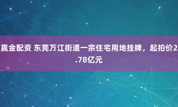 赢金配资 东莞万江街道一宗住宅用地挂牌，起拍价2.78亿元