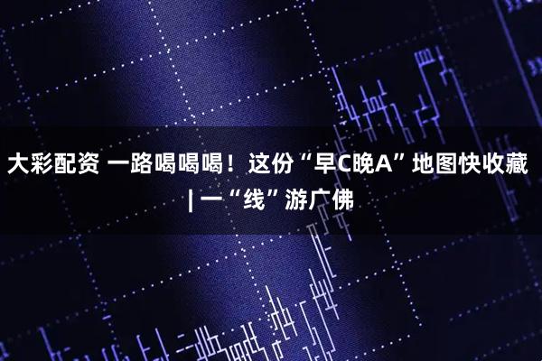 大彩配资 一路喝喝喝！这份“早C晚A”地图快收藏 | 一“线”游广佛