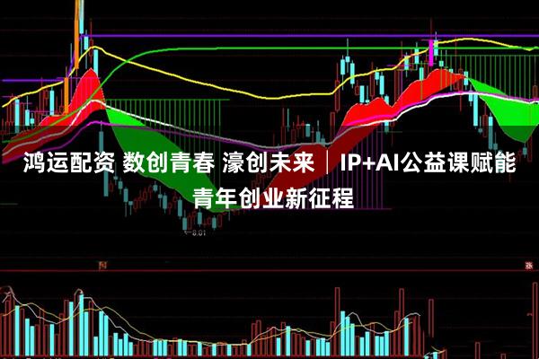 鸿运配资 数创青春 濠创未来│IP+AI公益课赋能 青年创业新征程