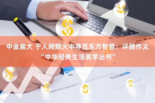 中金宸大 于人间烟火中寻觅东方智慧:评顾作义“中华经典生活美学丛书”