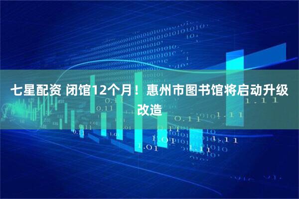 七星配资 闭馆12个月!惠州市图书馆将启动升级改造