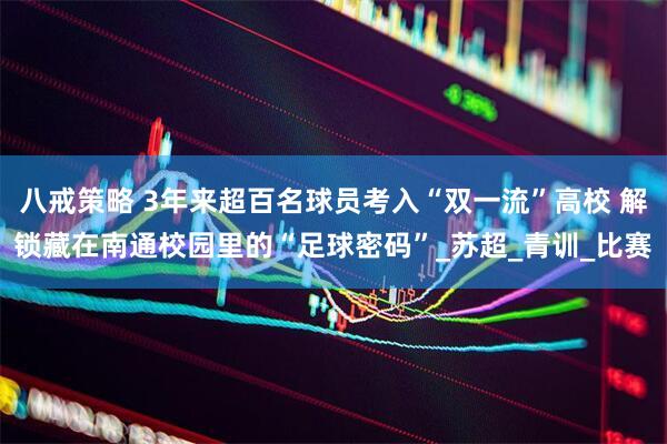 八戒策略 3年来超百名球员考入“双一流”高校 解锁藏在南通校园里的“足球密码”_苏超_青训_比赛