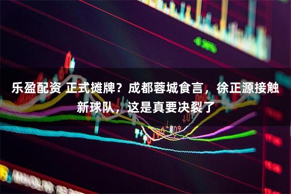 乐盈配资 正式摊牌?成都蓉城食言,徐正源接触新球队,这是真要决裂了