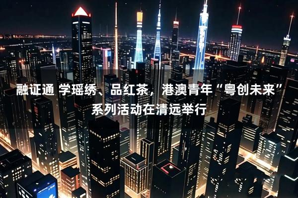 融证通 学瑶绣、品红茶,港澳青年“粤创未来”系列活动在清远举行