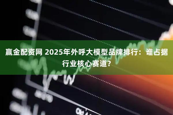 赢金配资网 2025年外呼大模型品牌排行:谁占据行业核心赛道?