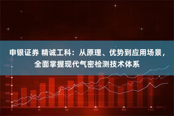 申银证券 精诚工科:从原理、优势到应用场景,全面掌握现代气密检测技术体系