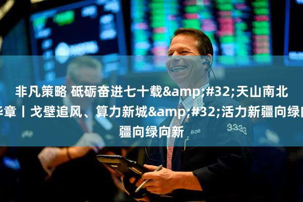 非凡策略 砥砺奋进七十载 天山南北谱华章丨戈壁追风、算力新城 活力新疆向绿向新