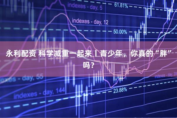 永利配资 科学减重一起来丨青少年,你真的“胖”吗?