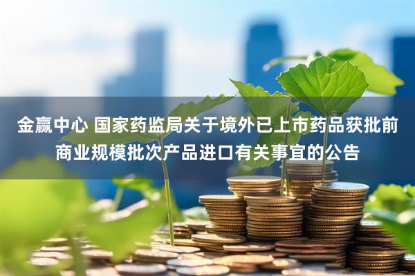 金赢中心 国家药监局关于境外已上市药品获批前商业规模批次产品进口有关事宜的公告