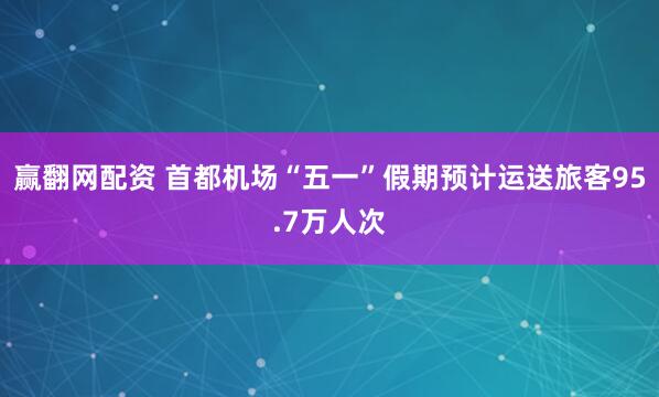 赢翻网配资 首都机场“五一”假期预计运送旅客95.7万人次
