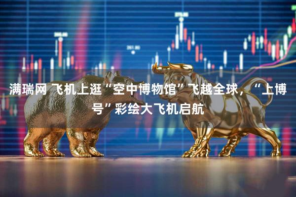 满瑞网 飞机上逛“空中博物馆”飞越全球,“上博号”彩绘大飞机启航