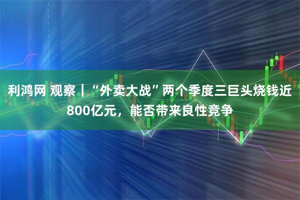 利鸿网 观察|“外卖大战”两个季度三巨头烧钱近800亿元,能否带来良性竞争
